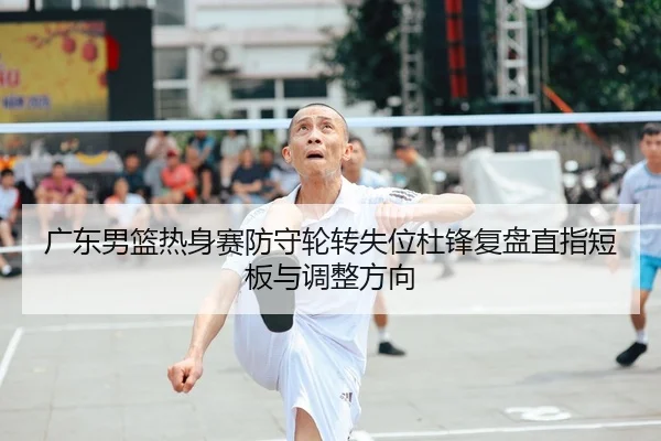 广东男篮热身赛防守轮转失位杜锋复盘直指短板与调整方向